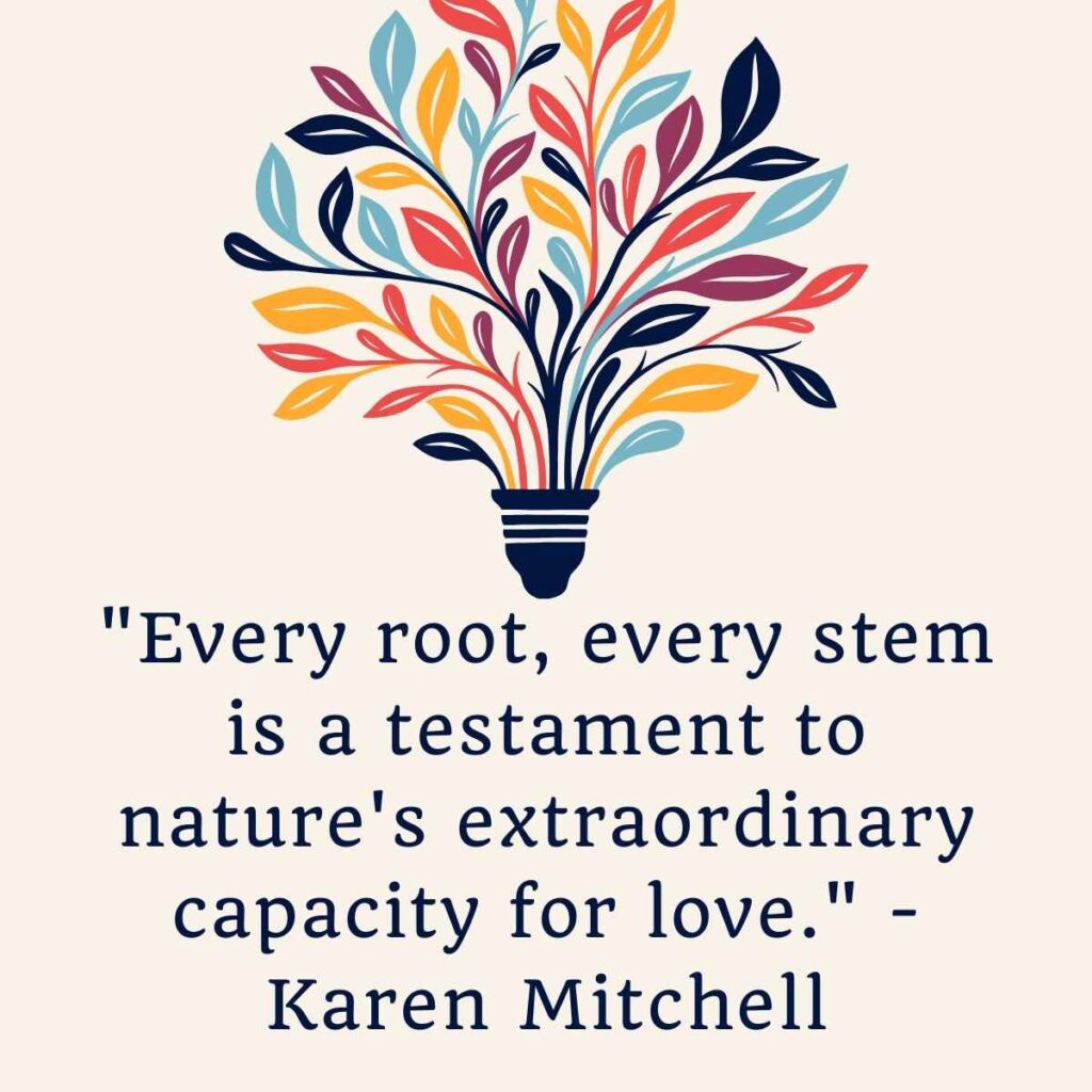 "Every root, every stem is a testament to nature's extraordinary capacity for love." - Karen Mitchell