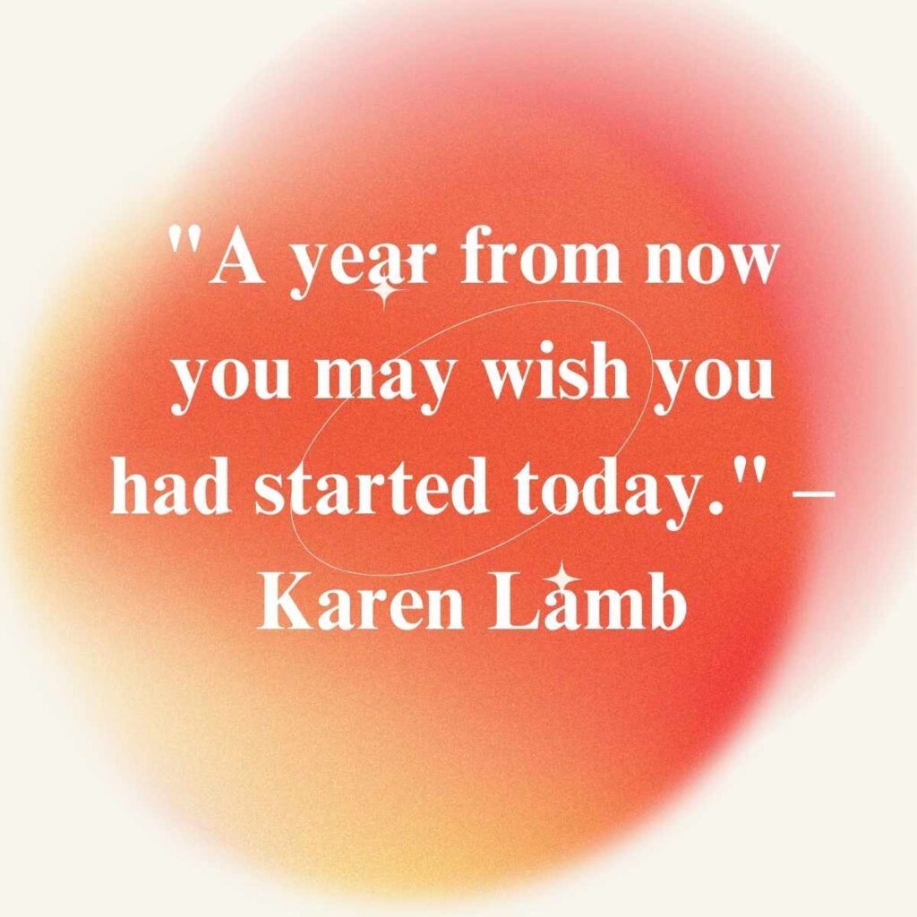 "A year from now you may wish you had started today." – Karen Lamb