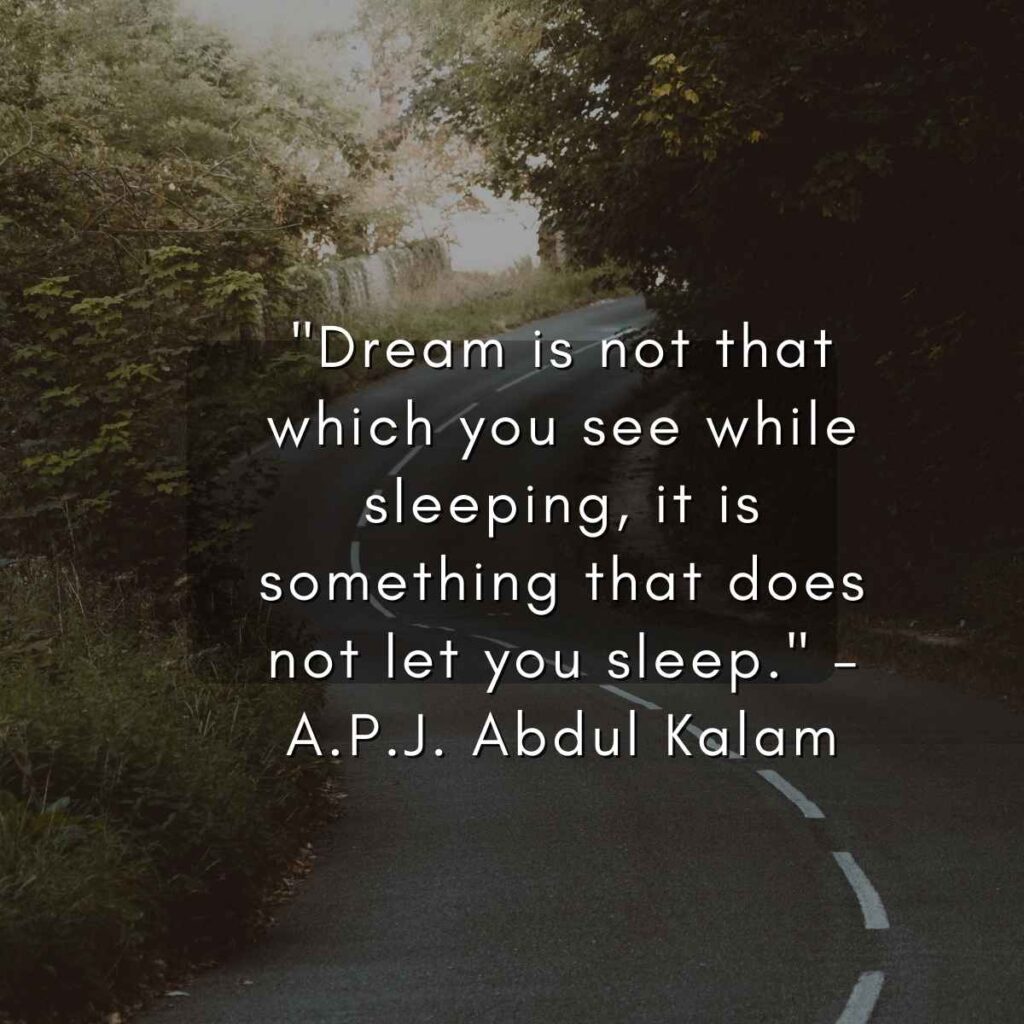 "Dream is not that which you see while sleeping, it is something that does not let you sleep." – A.P.J. Abdul Kalam