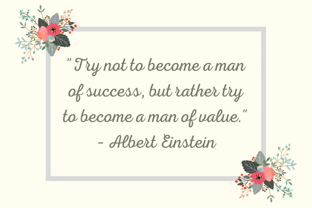 "Try not to become a man of success, but rather try to become a man of value." – Albert Einstein